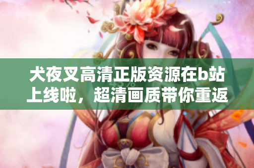 犬夜叉高清正版資源在b站上線啦，超清畫質(zhì)帶你重返戰(zhàn)國時(shí)代的奇幻世界