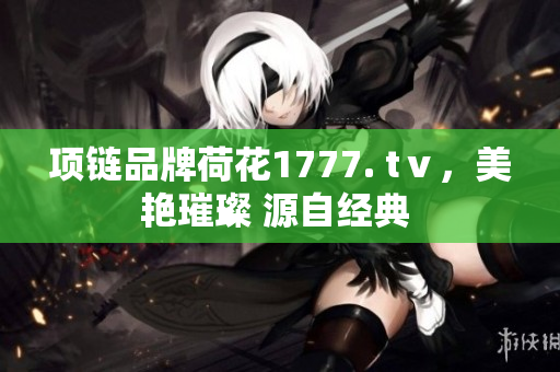 項(xiàng)鏈品牌荷花1777. tⅴ，美艷璀璨 源自經(jīng)典 